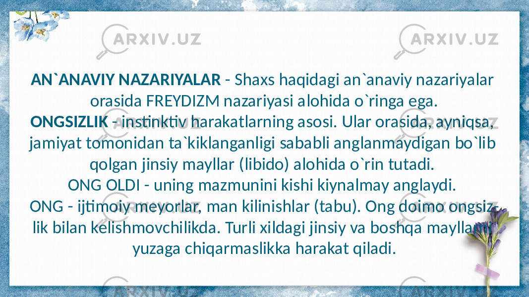 AN`ANAVIY NAZARIYALAR - Shaxs haqidagi an`anaviy nazariyalar orasida FREYDIZM nazariyasi alohida o`ringa ega. ONGSIZLIK - instinktiv harakatlarning asosi. Ular orasida, ayniqsa, jamiyat tomonidan ta`kiklanganligi sababli anglanmaydigan bo`lib qolgan jinsiy mayllar (libido) alohida o`rin tutadi. ONG OLDI - uning mazmunini kishi kiynalmay anglaydi. ONG - ijtimoiy meyorlar, man kilinishlar (tabu). Ong doimo ongsiz - lik bilan kelishmovchilikda. Turli xildagi jinsiy va boshqa mayllarni yuzaga chiqarmaslikka harakat qiladi. 