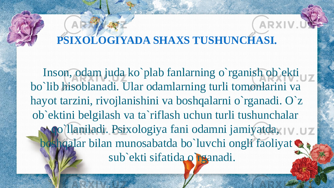 Inson, odam juda ko`plab fanlarning o`rganish ob`ekti bo`lib hisoblanadi. Ular odamlarning turli tomonlarini va hayot tarzini, rivojlanishini va boshqalarni o`rganadi. O`z ob`ektini belgilash va ta`riflash uchun turli tushunchalar qo`llaniladi. Psixologiya fani odamni jamiyatda, boshqalar bilan munosabatda bo`luvchi ongli faoliyat sub`ekti sifatida o`rganadi.PSIXOLOGIYADA SHAXS TUSHUNCHASI. 