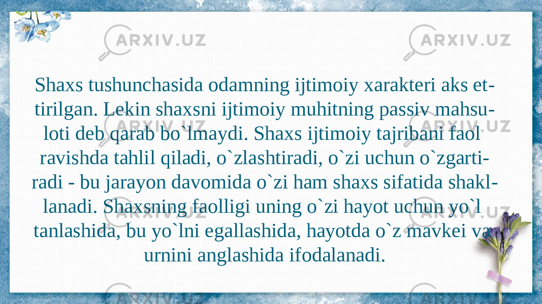 Shaxs tushunchasida odamning ijtimoiy xarakteri aks et - tirilgan. Lekin shaxsni ijtimoiy muhitning passiv mahsu - loti deb qarab bo`lmaydi. Shaxs ijtimoiy tajribani faol ravishda tahlil qiladi, o`zlashtiradi, o`zi uchun o`zgarti - radi - bu jarayon davomida o`zi ham shaxs sifatida shakl - lanadi. Shaxsning faolligi uning o`zi hayot uchun yo`l tanlashida, bu yo`lni egallashida, hayotda o`z mavkei va urnini anglashida ifodalanadi. 