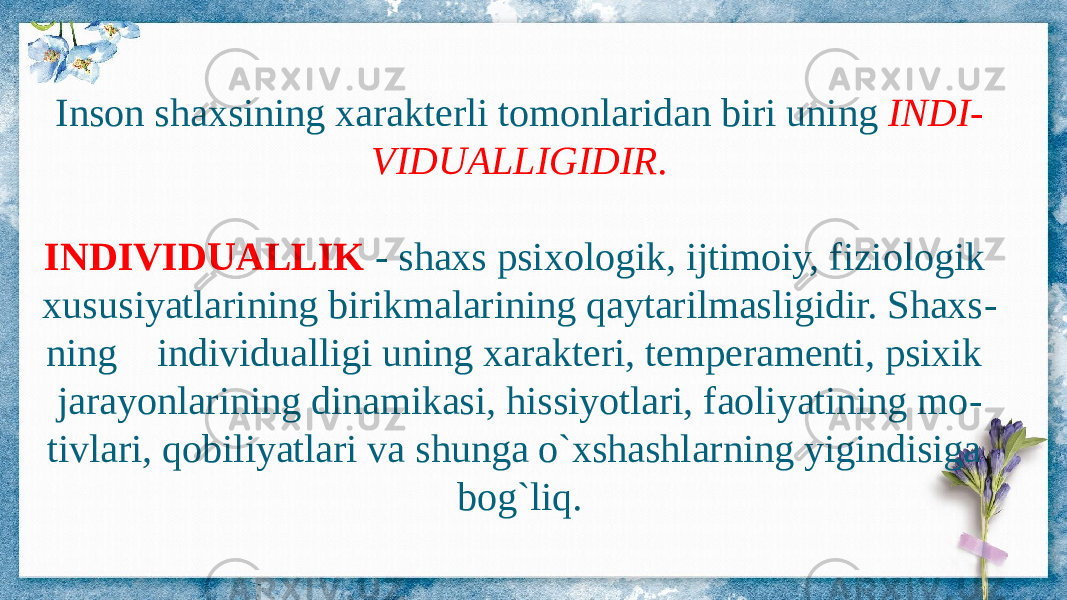 Inson shaxsining xarakterli tomonlaridan biri uning INDI - VIDUALLIGIDIR. INDIVIDUALLIK - shaxs psixologik, ijtimoiy, fiziologik xususiyatlarining birikmalarining qaytarilmasligidir. Shaxs - ning individualligi uning xarakteri, temperamenti, psixik jarayonlarining dinamikasi, hissiyotlari, faoliyatining mo - tivlari, qobiliyatlari va shunga o`xshashlarning yigindisiga bog`liq. 