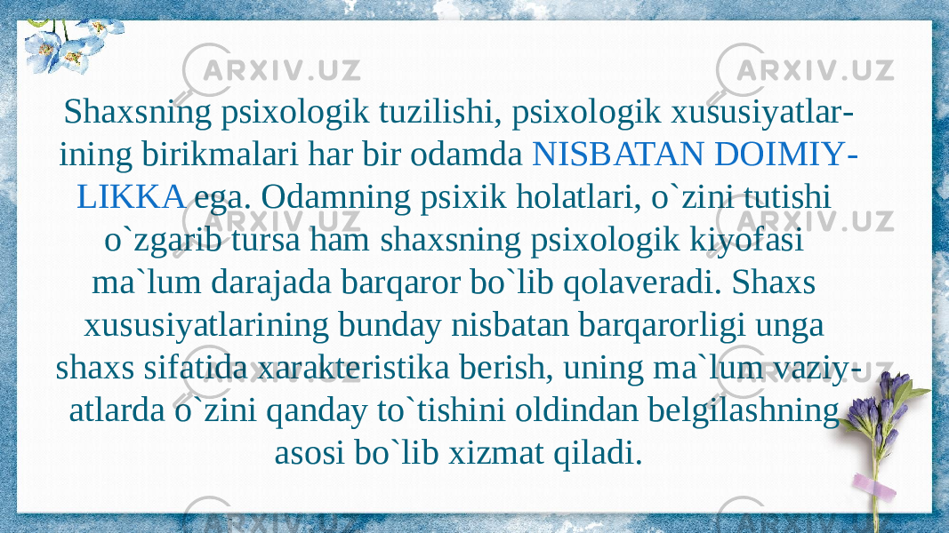 Shaxsning psixologik tuzilishi, psixologik xususiyatlar - ining birikmalari har bir odamda NISBATAN DOIMIY - LIKKA ega. Odamning psixik holatlari, o`zini tutishi o`zgarib tursa ham shaxsning psixologik kiyofasi ma`lum darajada barqaror bo`lib qolaveradi. Shaxs xususiyatlarining bunday nisbatan barqarorligi unga shaxs sifatida xarakteristika berish, uning ma`lum vaziy - atlarda o`zini qanday to`tishini oldindan belgilashning asosi bo`lib xizmat qiladi. 