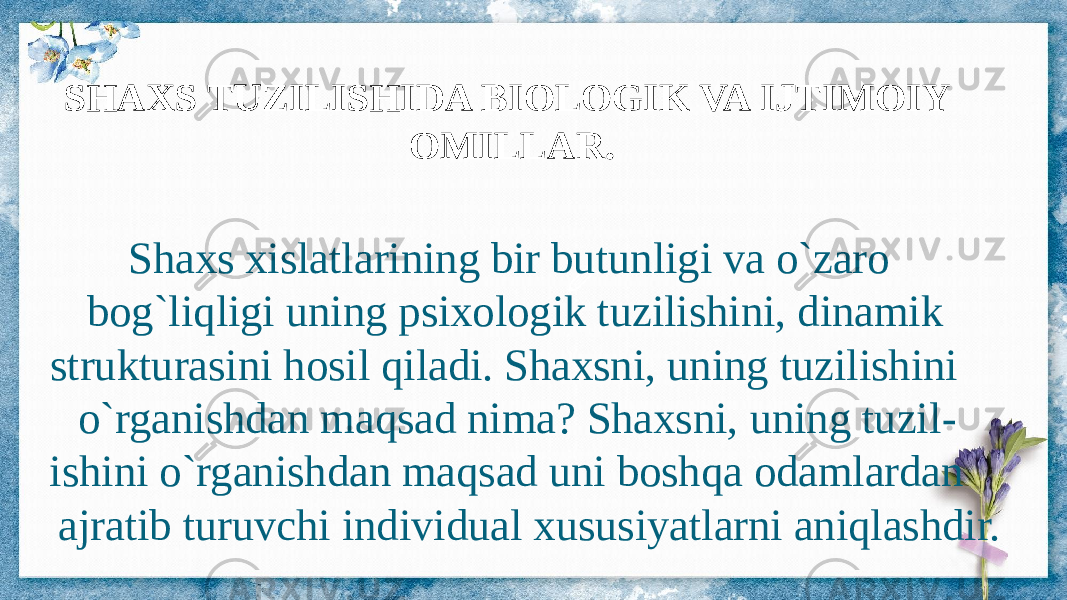 SHAXS TUZILISHIDA BIOLOGIK VA IJTIMOIY OMILLAR. Shaxs xislatlarining bir butunligi va o`zaro bog`liqligi uning psixologik tuzilishini, dinamik strukturasini hosil qiladi. Shaxsni, uning tuzilishini o`rganishdan maqsad nima? Shaxsni, uning tuzil - ishini o`rganishdan maqsad uni boshqa odamlardan ajratib turuvchi individual xususiyatlarni aniqlashdir. 