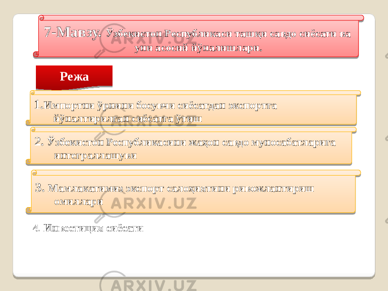 7-Мавзу. Ўзбекистон Республикаси ташқи савдо сиёсати ва уни асосий йўналишлари. Режа 1. Импортни ўрнини босувчи сиёсатдан экспортга йўналтирилган сиёсатга ўтиш 2. Ўзбекистон Республикасини жаҳон савдо муносабатларига интеграллашуви 3. Мамлакатимиз экспорт салоҳиятини ривожлантириш омиллари 4. Инвестиция сиёсати 4B1C 4D 18 14 2F 291A 2B 20 191A08 4D 07 1B1A08 37 0A 01 