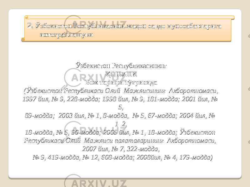 2. Ўзбекистон Республикасини жаҳон савдо муносабатларига интеграллашуви Ўзбекистон Республикасининг ҚОНУНИ Бож тарифи тўғрисида (Ўзбекистон Республикаси Олий Мажлисининг Ахборотномаси, 1997 йил, № 9, 228-модда; 1998 йил, № 9, 181-модда; 2001 йил, № 5, 89-модда; 2003 йил, № 1, 8-модда, № 5, 67-модда; 2004 йил, № 1–2, 18-модда, № 5, 90-модда; 2005 йил, № 1, 18-модда; Ўзбекистон Республикаси Олий Мажлиси палаталарининг Ахборотномаси, 2007 йил, № 7, 322-модда, № 9, 419-модда, № 12, 608-модда; 2008йил, № 4, 179-модда ) 191A08 4D 07 01 