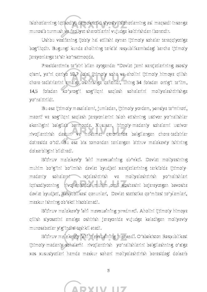 islohotlarning-iqtisodiy, demokratik, siyosiy islohotlarning asl maqsadi-insonga munosib turmush va faoliyat sharoitlarini vujudga keltirishdan iboratdir. Ushbu vazifaning ijobiy hal etilishi aynan ijtimoiy sohalar taraqqiyotiga bog’liqdir. Bugungi kunda aholining tarkibi respublikamizdagi barcha ijtimoiy jarayonlarga ta’sir ko’rsatmoqda. Prezidentimiz ta’biri bilan aytganda: “Davlat jami xarajatlarining asosiy qismi, ya’ni qariyb 59,2 foizi ijtimoiy soha va aholini ijtimoiy himoya qilish chora-tadbirlarini amalga oshirishga qaratildi, uning 34 foizdan ortig’i ta’lim, 14,5 foizdan ko’prog’i sog’liqni saqlash sohalarini moliyalashtirishga yo’naltirildi. Bu esa ijtimoiy masalalarni, jumladan, ijtimoiy yordam, pensiya ta’minoti, maorif va sog’liqni saqlash jarayonlarini isloh etishning ustivor yo’nalishlar ekanligini belgilab bermoqda. Xususan, itimoiy-madaniy sohalarni ustivor rivojlantirish dasturi va hukumat qarorlarida belgilangan chora-tadbirlar doirasida o’tdi. Bu esa biz tomondan tanlangan bitiruv malakaviy ishining dolzarbligini bildiradi. Bitiruv malakaviy ishi mavzusining ob’ekti. Davlat moliyasining muhim bo’g’ini bo’lmish davlat byudjeti xarajatlarining tarkibida ijtimoiy- madaniy sohalarni rejalashtirish va moliyalashtirish yo’nalishlari iqtisodiyotning rivojlanishida muhim omil vositasini bajarayotgan bevosita davlat byudjeti, Respublikasi qonunlari, Davlat statistika qo’mitasi to’plamlari, mazkur ishning ob’ekti hisoblanadi. Bitiruv malakaviy ishi mavzusining predmeti . Aholini ijtimoiy himoya qilish siyosatini amalga oshirish jarayonida vujudga keladigan moliyaviy munosabatlar yig’indisi tashkil etadi. Bitiruv malakaviy ishi mavzusining maqsadi . O’zbekiston Respublikasi ijtimoiy-madaniy sohalarni rivojlantirish yo’nalishlarini belgilashning o’ziga xos xususiyatlari hamda mazkur sohani moliyalashtirish borasidagi dolzarb 5 