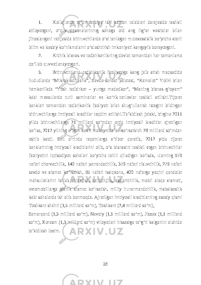 1. Kollejlarda ta’lim-tarbiya ishi zamon talablari darajasida tashkil etilayotgani, o’quvustaxonalarining sohaga oid eng ilg’or vositalar bilan jihozlangani natijasida bitiruvchilarda o’zi tanlagan mutaxassislik bo’yicha etarli bilim va kasbiy ko’nikmalarni o’zlashtirish imkoniyati kengayib borayotgani. 2. Kichik biznes va tadbirkorlikning davlat tomonidan har tomonlama qo’llab-quvvatlanayotgani. 3. Bitiruvchilarni tadbirkorlik faoliyatiga keng jalb etish maqsadida hududlarda “Mikrokreditbank”, Savdo-sanoat palatasi, “Kamolot” YoIH bilan hamkorlikda “Yosh tadbirkor – yurtga madadkor”, “Mening biznes g’oyam” kabi mavzularda turli seminarlar va ko’rik-tanlovlar tashkil etilishi.Tijorat banklari tomonidan tadbirkorlik faoliyati bilan shug’ullanish istagini bildirgan bitiruvchilarga imtiyozli kreditlar taqdim etilishi.Ta’kidlash joizki, birgina 2011 yilda bitiruvchilarga 21 milliard so’mdan ortiq imtiyozli kreditlar ajratilgan bo’lsa, 2012 yilning o’tgan davri mobaynida bu ko’rsatkich 28 milliard so’mdan oshib ketdi. Shu o’rinda raqamlarga e’tibor qaratib, 2012 yida tijorat banklarining imtiyozli kreditlarini olib, o’z biznesini tashkil etgan bitiruvchilar faoliyatini iqtisodiyot sohalari bo’yicha tahlil qiladigan bo’lsak, ularning 679 nafari chorvachilik, 140 nafari parrandachilik, 379 nafari tikuvchilik, 279 nafari savdo va xizmat ko’rsatish, 95 nafari issiqxona, 400 nafarga yaqini qandolat mahsulotlarini ishlab chiqarish, baliqchilik, asalarichilik, mobil aloqa xizmati, avtomobillarga texnik xizmat ko’rsatish, milliy hunarmandchilik, mebelsozlik kabi sohalarda ish olib bormoqda. Ajratilgan imtiyozli kreditlarning asosiy qismi Toshkent shahri (1,5 milliard so’m), Toshkent (2,4 milliard so’m), Samarqand (1,3 milliard so’m), Navoiy (1,1 milliard so’m), Jizzax (1,1 milliard so’m), Xorazm (1,3 milliard so’m) viloyatlari hissasiga to’g’ri kelganini alohida ta’kidlash lozim. 35 