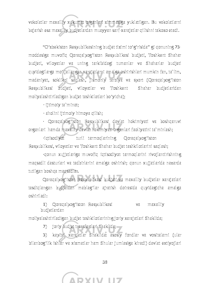 vakolatlar maxalliy xukumat organlari zimmasiga yuklatilgan. Bu vakolatlarni bajarish esa maxalliy budjetlardan muayyan sarf-xarajatlar qilishni takozo etadi. “O’zbekiston Respublikasining budjet tizimi to’g’risida” gi qonuning 23- moddasiga muvofiq Qoraqalpog’iston Respublikasi budjeti, Toshkent Shahar budjeti, viloyatlar va uning tarkibidagi tumanlar va Shaharlar budjeti quyidagilarga mo’ljallangan xarajatlarni amalga oshirishlari mumkin fan, ta`lim, madaniyat, soklikni saqlash, jismoniy tarbiya va sport (Qoraqalpog’iston Respublikasi budjeti, viloyatlar va Toshkent Shahar budjetlaridan moliyalashtiriladigan budjet tashkilotlari bo’yicha); · ijtimoiy ta`minot; · aholini ijtimoiy himoya qilish; · Qoraqalpog’iston Respublikasi davlat hokimiyati va boshqaruvi organlari hamda maxalliy davlat hokimiyati organlari faoliyatini ta`minlash; ·iqtisodiyot turli tarmoqlarining Qoraqalpog’iston Respublikasi, viloyatlar va Toshkent Shahar budjet tashkilotlarini saqlash; ·qonun xujjatlariga muvofiq iqtisodiyot tarmoqlarini rivojlantirishning maqsadli dasturlari va tadbirlarini amalga oshirish; qonun xujjatlarida nazarda tutilgan boshqa maqsadlar. Qoraqalpog’iston Respublikasi budjeti va maxalliy budjetlar xarajatlari tasdiqlangan budjetdan mablag’lar ajratish doirasida quyidagicha amalga oshiriladi: 1) Qoraqalpog’iston Respublikasi va maxalliy budjetlardan moliyalashtiriladigan budjet tashkilotlarining joriy xarajatlari Shaklida; 2) joriy budjet transfertlari Shaklida; 3) kapital xarajatlar Shaklida: asosiy fondlar va vositalarni (ular bilanbog’lik ishlar va xizmatlar ham Shular jumlasiga kiradi) davlat extiyojlari 38 