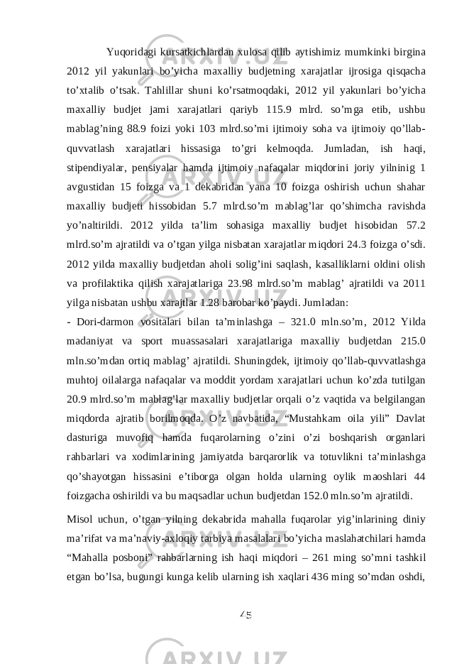  Yuqoridagi kursatkichlardan xulosa qilib aytishimiz mumkinki birgina 2012 yil yakunlari bo’yicha maxalliy budjetning xarajatlar ijrosiga qisqacha to’xtalib o’tsak. Tahlillar shuni ko’rsatmoqdaki, 2012 yil yakunlari bo’yicha maxalliy budjet jami xarajatlari qariyb 115.9 mlrd. so’mga etib, ushbu mablag’ning 88.9 foizi yoki 103 mlrd.so’mi ijtimoiy soha va ijtimoiy qo’llab- quvvatlash xarajatlari hissasiga to’gri kelmoqda. Jumladan, ish haqi, stipendiyalar, pensiyalar hamda ijtimoiy nafaqalar miqdorini joriy yilninig 1 avgustidan 15 foizga va 1 dekabridan yana 10 foizga oshirish uchun shahar maxalliy budjeti hissobidan 5.7 mlrd.so’m mablag’lar qo’shimcha ravishda yo’naltirildi. 2012 yilda ta’lim sohasiga maxalliy budjet hisobidan 57.2 mlrd.so’m ajratildi va o’tgan yilga nisbatan xarajatlar miqdori 24.3 foizga o’sdi. 2012 yilda maxalliy budjetdan aholi solig’ini saqlash, kasalliklarni oldini olish va profilaktika qilish xarajatlariga 23.98 mlrd.so’m mablag’ ajratildi va 2011 yilga nisbatan ushbu xarajtlar 1.28 barobar ko’paydi. Jumladan: - Dori-darmon vositalari bilan ta’minlashga – 321.0 mln.so’m, 2012 Yilda madaniyat va sport muassasalari xarajatlariga maxalliy budjetdan 215.0 mln.so’mdan ortiq mablag’ ajratildi. Shuningdek, ijtimoiy qo’llab-quvvatlashga muhtoj oilalarga nafaqalar va moddit yordam xarajatlari uchun ko’zda tutilgan 20.9 mlrd.so’m mablag’lar maxalliy budjetlar orqali o’z vaqtida va belgilangan miqdorda ajratib borilmoqda. O’z navbatida, “Mustahkam oila yili” Davlat dasturiga muvofiq hamda fuqarolarning o’zini o’zi boshqarish organlari rahbarlari va xodimlarining jamiyatda barqarorlik va totuvlikni ta’minlashga qo’shayotgan hissasini e’tiborga olgan holda ularning oylik maoshlari 44 foizgacha oshirildi va bu maqsadlar uchun budjetdan 152.0 mln.so’m ajratildi. Misol uchun, o’tgan yilning dekabrida mahalla fuqarolar yig’inlarining diniy ma’rifat va ma’naviy-axloqiy tarbiya masalalari bo’yicha maslahatchilari hamda “Mahalla posboni” rahbarlarning ish haqi miqdori – 261 ming so’mni tashkil etgan bo’lsa, bugungi kunga kelib ularning ish xaqlari 436 ming so’mdan oshdi, 45 