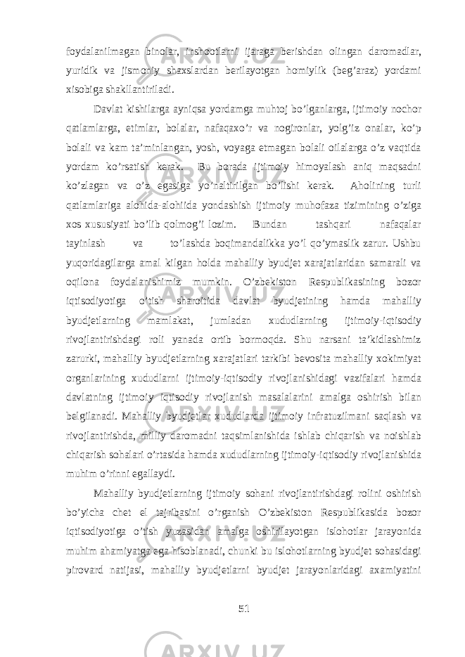 foydalanilmagan binolar, inshootlarni ijaraga berishdan olingan daromadlar, yuridik va jismoniy shaxslardan berilayotgan homiylik (beg’araz) yordami xisobiga shakllantiriladi. Davlat kishilarga ayniqsa yordamga muhtoj bo’lganlarga, ijtimoiy nochor qatlamlarga, etimlar, bolalar, nafaqaxo’r va nogironlar, yolg’iz onalar, ko’p bolali va kam ta’minlangan, yosh, voyaga etmagan bolali oilalarga o’z vaqtida yordam ko’rsatish kerak. Bu borada ijtimoiy himoyalash aniq maqsadni ko’zlagan va o’z egasiga yo’naltirilgan bo’lishi kerak. Aholining turli qatlamlariga alohida-alohiida yondashish ijtimoiy muhofaza tizimining o’ziga xos xususiyati bo’lib qolmog’i lozim. Bundan tashqari nafaqalar tayinlash va to’lashda boqimandalikka yo’l qo’ymaslik zarur. Ushbu yuqoridagilarga amal kilgan holda mahalliy byudjet xarajatlaridan samarali va oqilona foydalanishimiz mumkin. O’zbekiston Respublikasining bozor iqtisodiyotiga o’tish sharoitida davlat byudjetining hamda mahalliy byudjetlarning mamlakat, jumladan xududlarning ijtimoiy-iqtisodiy rivojlantirishdagi roli yanada ortib bormoqda. Shu narsani ta’kidlashimiz zarurki, mahalliy byudjetlarning xarajatlari tarkibi bevosita mahalliy xokimiyat organlarining xududlarni ijtimoiy-iqtisodiy rivojlanishidagi vazifalari hamda davlatning ijtimoiy iqtisodiy rivojlanish masalalarini amalga oshirish bilan belgilanadi. Mahalliy byudjetlar xududlarda ijtimoiy infratuzilmani saqlash va rivojlantirishda, milliy daromadni taqsimlanishida ishlab chiqarish va noishlab chiqarish sohalari o’rtasida hamda xududlarning ijtimoiy-iqtisodiy rivojlanishida muhim o’rinni egallaydi. Mahalliy byudjetlarning ijtimoiy sohani rivojlantirishdagi rolini oshirish bo’yicha chet el tajribasini o’rganish O’zbekiston Respublikasida bozor iqtisodiyotiga o’tish yuzasidan amalga oshirilayotgan islohotlar jarayonida muhim ahamiyatga ega hisoblanadi, chunki bu islohotlarning byudjet sohasidagi pirovard natijasi, mahalliy byudjetlarni byudjet jarayonlaridagi axamiyatini 51 