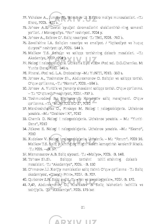 22. Vahobov A., Jumaev N., Burxanov U. Xalqaro moliya munosabatlari. –T.: Sharq, 2003. -400 b. 23. Jo’raev A.S. Davlat byudjeti daromadlarini shakllantirish-ning samarali yo’llari. / Monografiya. “Fan” nashriyoti. 2004 y. 24. Jo’raev A., Safarov G’. Soliq nazariyasi -T.: TMI, 2008. -210 b. 25. Zavalishina I.A. Soliqlar: nazariya va amaliyot. / “Iqtisodiyot va huquq dunyosi” nashriyot uyi, 2005. -544 b. 26. Malikov T.S. Soliqlar va soliqqa tortishning dolzarb masalalari. –T.: Akademiya, 2002. -204 b. 27. Nalogi i nalogooblojenie. Uchebnik dlya vuzov /Pod red. D.G.Chernika. M: Yunita-Dana, 2010. -345 s. 28. Finansi. /Pod red. L.A. Drobozinoy –M.: YuNITI, 2010. -350 s. 29. Jo‘raev A., Toshmatov Sh., Abduraxmonov O. Soliqlar va soliqqa tortish. O‘quv qo‘llanma, –T.: “Norma”, 2009. –184 b. 30. Jo‘raev A. Yuridik va jismoniy shaxslarni soliqqa tortish. O‘quv qo‘llanma. – T.: “O‘qituvchi” nashriyoti, 2007. –232 b. 31. Toshmurodova B., Elmirzaev S. Korporativ soliq menejmenti. O‘quv qo‘llanma. –T.: “MUMTOZ SO‘Z”, 2010 32. Mandroshchenko O., Pinskaya M. Nalogi i nalogooblojenie. Uchebnoe posobie. –M.: “Dashkov i K”, 2010 33. Chernik D. Nalogi i nalogooblojenie. Uchebnoe posobie. – M.: “Yuniti- Dana”, 2010 34. Jidkova E. Nalogi i nalogooblojenie. Uchebnoe posobie. –M.: “Eksmo”, 2010 35. Xudoleev V. Nalogi i nalogooblojenie. Uchebnik. – M.: “Forum”. 2009 36. Malikov T.S. Soliq yukining og’irligini keskin kamaytirish kerakmi? Risola. -T.: 2006. —B. 32. 37. Mamanazarov A.B. Soliq siyosati. -T.: «Moliya», 2003. -B. 148. 38. To’raev Sh.Sh. Soliqqa tortishni tahlil etishning dolzarb masalalari. -T.: “Akademiya”, 2005. - B. 130 39. O’rmonov J.J. Xorijiy mamlakatlar soliq tizimi: O’quv qo’llanma - T.: Soliq akademiyasi, «Dizayin-Print», 2007. -B. 202. 40. Qurbonov Z.N. Soliq auditi.-T.: «Fan va texnologiyalar», 2007.-B. 120. 41. 2,42, Abduraxmonov O., Kushakaev B. Soliq islohotlari: izchillik va tadrijiylik. -T.: “Akademiya”. 2005. 123-bet 61 