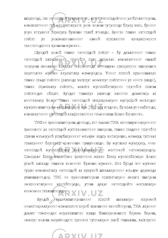 шароитда, гап иктисодий суверенитет, ватан иктисодиётини рагбатлантириш, мамлакатнинг туб манфаатларига риоя килиш тугрисида борар экан, бунинг учун етарлича баркарор булиши талаб этилади. Бунган ташки иктисодий сиёсат уз ривожланишининг илмий асосланган концепсиясига таянганидагина эришиш мумкин. Шундай килиб ташки иктисодий сиёсат – бу давлатнинг ташки иктисодий алокаларини тартибга соли шоркали мамлакатнинг ишлаб чикариш омиллари халкаро таксимотида катнашуви самарасини оширишга каратилган муайян харакатлар мажмуидир. Унинг асосий куринишлари ташки савдо сиёсати (алохида экспорт ваимпорт сиёсатини уз ичига олади), ташки сармоялар сиёсати, валюта муносабатларини тартибга солиш сиёсатидан иборат. Бундан ташкари алохида олинган давлатлар ва минтакалар Билан ташки иктисодий операцияларни жугрофий жихатдан мувозанлаштириш масалаларини хам ТИС хал этадики, бу холл уз навбатида, мамлакатнинг иктисодий хавфсизлигини таъминлаш Билан богланган. ТИФни эркинлаштириш деганда, энг аввало ТИА катнашувчиларининг эркинлиги ва иктисодий мустакиллигини ошириш, ташки савдони тартибга солиш маъмурий услубларининг маълум кадар кискариши, мавжуд тусиква говларнинг бартараф килиниши тушунилади. Бу мутлако мукаррар, ички иктисодий муносабатлар эркинлашувининг мантикий натижаларидир. Самарали бозор мезанизми факатгина жахон бозор муносабатлари Билан узвий алокада ташкил килинган булиши мумкин. Яна бунда энг мухими турли мамлакатлар иктисодий ва хукукий шаклларининг маълум даражада ухшашлигидир. ТИС ни эркинлаштириш ислохатларни амалга ошириш имкониятларини кенгайтиради, утиш даври иктисодиёти масалалари ечимимни тезлаштиради. Бундай эркинлаштиришнинг асосий шакллари- хорижий инвестицияларнинг мамлакатга кириб келишини кенгайтириш, ТИА ларнинг давлат томонидан марказлашган холда бошкарилишига бархам бериш, импорт килиш жараёнидаги ортикча тусикларни олиб ташклаш, экспортни 