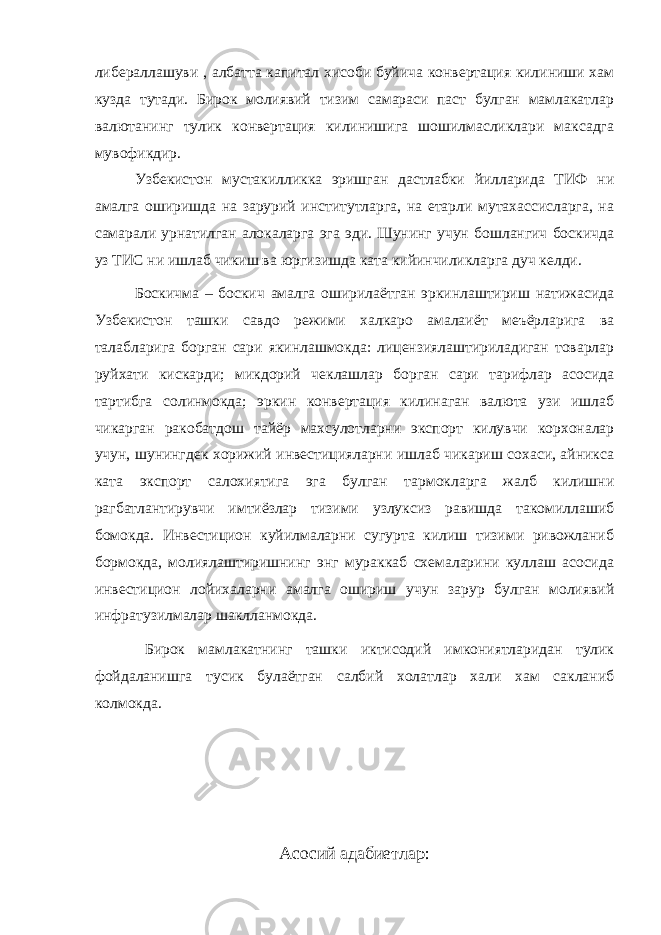 либераллашуви , албатта капитал хисоби буйича конвертация килиниши хам кузда тутади. Бирок молиявий тизим самараси паст булган мамлакатлар валютанинг тулик конвертация килинишига шошилмасликлари максадга мувофикдир. Узбекистон мустакилликка эришган дастлабки йилларида ТИФ ни амалга оширишда на зарурий институтларга, на етарли мутахассисларга, на самарали урнатилган алокаларга эга эди. Шунинг учун бошлангич боскичда уз ТИС ни ишлаб чикиш ва юргизишда ката кийинчиликларга дуч келди. Боскичма – боскич амалга оширилаётган эркинлаштириш натижасида Узбекистон ташки савдо режими халкаро амалаиёт меъёрларига ва талабларига борган сари якинлашмокда: лицензиялаштириладиган товарлар руйхати кискарди; микдорий чеклашлар борган сари тарифлар асосида тартибга солинмокда; эркин конвертация килинаган валюта узи ишлаб чикарган ракобатдош тайёр махсулотларни экспорт килувчи корхоналар учун, шунингдек хорижий инвестицияларни ишлаб чикариш сохаси, айникса ката экспорт салохиятига эга булган тармокларга жалб килишни рагбатлантирувчи имтиёзлар тизими узлуксиз равишда такомиллашиб бомокда. Инвестицион куйилмаларни сугурта килиш тизими ривожланиб бормокда, молиялаштиришнинг энг мураккаб схемаларини куллаш асосида инвестицион лойихаларни амалга ошириш учун зарур булган молиявий инфратузилмалар шаклланмокда. Бирок мамлакатнинг ташки иктисодий имкониятларидан тулик фойдаланишга тусик булаётган салбий холатлар хали хам сакланиб колмокда. Асосий адабиетлар : 