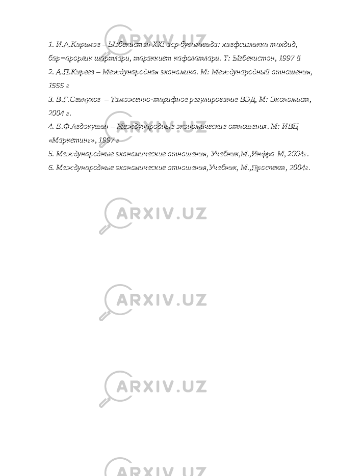 1. И.А.Каримов – Ызбекистон ХХ I аср бусагасида: хавфсизликка тахдид, бар=арорлик шартлари, тараккиет кафолатлари. Т: Ызбекистон, 1997 й 2. А.П.Киреев – Международная экономика. М: Международный отношения, 1999 г 3. В.Г.Свинухов – Таможенно-тарифное регулирование ВЭД, М: Экономист, 2004 г. 4. Е.Ф.Авдокушин – Международные экономические отношения. М: ИВЦ «Маркетинг», 1997 г 5. Международные экономические отношения, Учебник,М.,Инфра-М, 2004г. 6. Международные экономические отношения,Учебник, М.,Проспект, 2004г . 