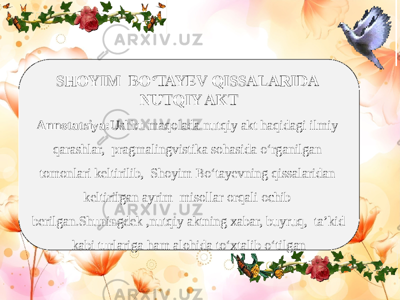 SHOYIM BO‘TAYEV QISSALARIDA NUTQIY AKT Annotatsiya: Ushbu maqolada nutqiy akt haqidagi ilmiy qarashlar, pragmalingvistika sohasida o‘rganilgan tomonlari keltirilib, Shoyim Bo‘tayevning qissalaridan keltirilgan ayrim misollar orqali ochib berilgan.Shuningdek ,nutqiy aktning xabar, buyruq, ta’kid kabi turlariga ham alohida to‘xtalib o‘tilgan 