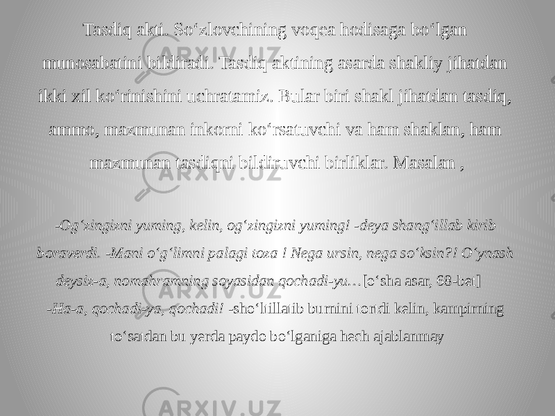 Tasdiq akti. So‘zlovchining voqea hodisaga bo‘lgan munosabatini bildiradi. Tasdiq aktining asarda shakliy jihatdan ikki xil ko‘rinishini uchratamiz. Bular biri shakl jihatdan tasdiq, ammo, mazmunan inkorni ko‘rsatuvchi va ham shaklan, ham mazmunan tasdiqni bildiruvchi birliklar. Masalan , - Og‘zingizni yuming, kelin, og‘zingizni yuming! -deya shang‘illab kirib boraverdi. -Mani o‘g‘limni palagi toza ! Nega ursin, nega so‘ksin?! O‘ynash deysiz-a, nomahramning soyasidan qochadi-yu… [o‘sha asar, 68-bet] -Ha-a, qochadi-ya, qochadi! -sho‘ltillatib burnini tortdi kelin, kampirning to‘satdan bu yerda paydo bo‘lganiga hech ajablanmay 