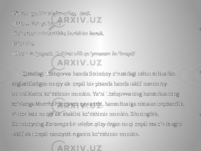 -Xorazmga bir telefon qilay, -dedi. -Erta …kun yo‘qmi ? -Sahardan ministrlikka borishim kerak. -Muncha. -Odam ko‘payadi. Ochirat olib qo‘ymasam bo‘lmaydi Qissadagi Toshquvvat hamda Sotimboy o‘rtasidagi ushbu suhbatdan anglashiladigan nutqiy akt orqali biz pisanda hamda taklif mazmuniy butunliklarini ko‘rishimiz mumkin. Ya’ni Toshquvvatning hamsuhbatining so‘zlariga Muncha? deb javob qaytarishi, hamsuhbatiga nisbatan bepisandlik, e’tiroz kabi nutqiy akt shaklini ko‘rishimiz mumkin. Shuningdek, Sotimboyning Xorazmga bir telefon qilay degan nutqi orqali esa o‘z istagini taklif akti orqali namoyish etganini ko‘rishimiz mumkin. 