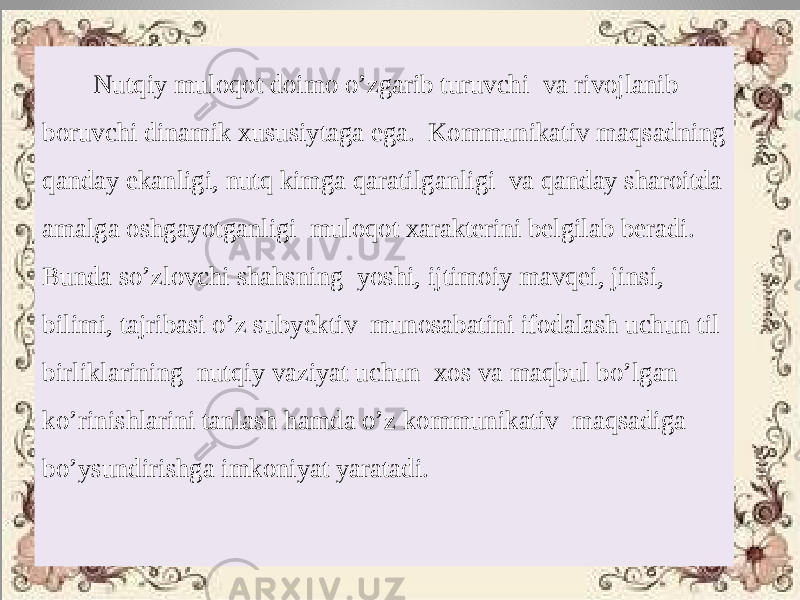  Nutqiy muloqot doimo o’zgarib turuvchi va rivojlanib boruvchi dinamik xususiytaga ega. Kommunikativ maqsadning qanday ekanligi, nutq kimga qaratilganligi va qanday sharoitda amalga oshgayotganligi muloqot xarakterini belgilab beradi. Bunda so’zlovchi shahsning yoshi, ijtimoiy mavqei, jinsi, bilimi, tajribasi o’z subyektiv munosabatini ifodalash uchun til birliklarining nutqiy vaziyat uchun xos va maqbul bo’lgan ko’rinishlarini tanlash hamda o’z kommunikativ maqsadiga bo’ysundirishga imkoniyat yaratadi. 