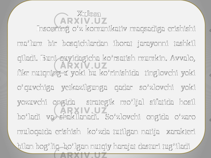  Xulosa Insonning o’z komunikativ maqsadiga erishishi ma’lum bir bosqichlardan iborat jarayonni tashkil qiladi. Buni quyidagicha ko’rsatish mumkin. Avvalo, fikr nutqning u yoki bu ko’rinishida tinglovchi yoki o’quvchiga yetkazilgunga qadar so’zlovchi yoki yozuvchi ongida strategik mo’ljal sifatida hosil bo’ladi va shakllanadi. So’zlovchi ongida o’zaro muloqatda erishish ko’zda tutilgan natija xarakteri bilan bog’liq bo’lgan nutqiy harajat dasturi tug’iladi 