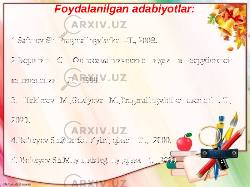  Foydalanilgan adabiyotlar: 1.Safarov Sh. Pragmalingvistika. –T., 2008. 2.Воронин С. Фоносемантические идеи в зарубежной языкознании. –Л., 1999. 3. Hakimov M.,Gaziyeva M.,Pragmalingvistika asoslari .-T., 2020. 4.Bo‘tayev Sh.Shamol o‘yini, qissa –T ., 2000. 5. Bo‘tayev Sh.Muyulishdagi uy ,qissa –T., 2000. 