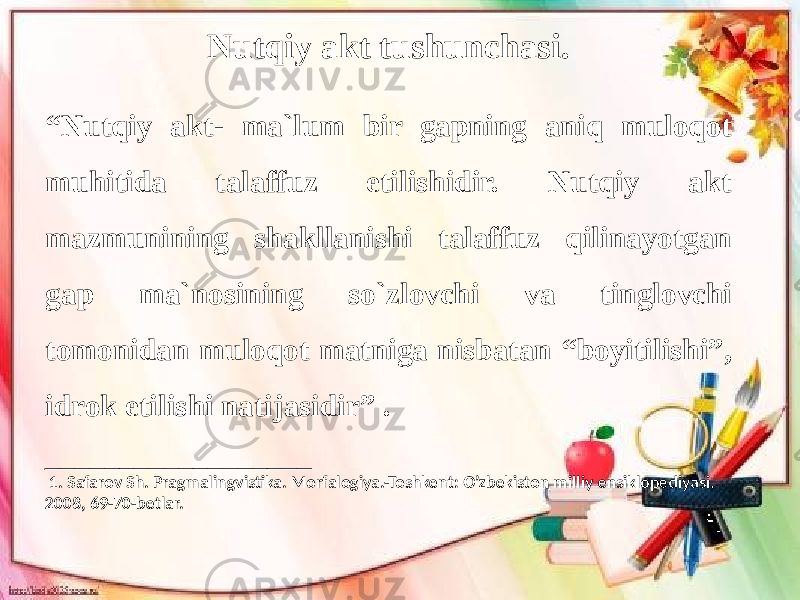 Nutqiy akt tushunchasi. “ Nutqiy akt- ma`lum bir gapning aniq muloqot muhitida talaffuz etilishidir. Nutqiy akt mazmunining shakllanishi talaffuz qilinayotgan gap ma`nosining so`zlovchi va tinglovchi tomonidan muloqot matniga nisbatan “boyitilishi”, idrok etilishi natijasidir” . __________________ 1. Safarov Sh. Pragmalingvistika. Morfalogiya.-Toshkent: O’zbekiston milliy ensiklopediyasi, 2008, 69-70-betlar. 