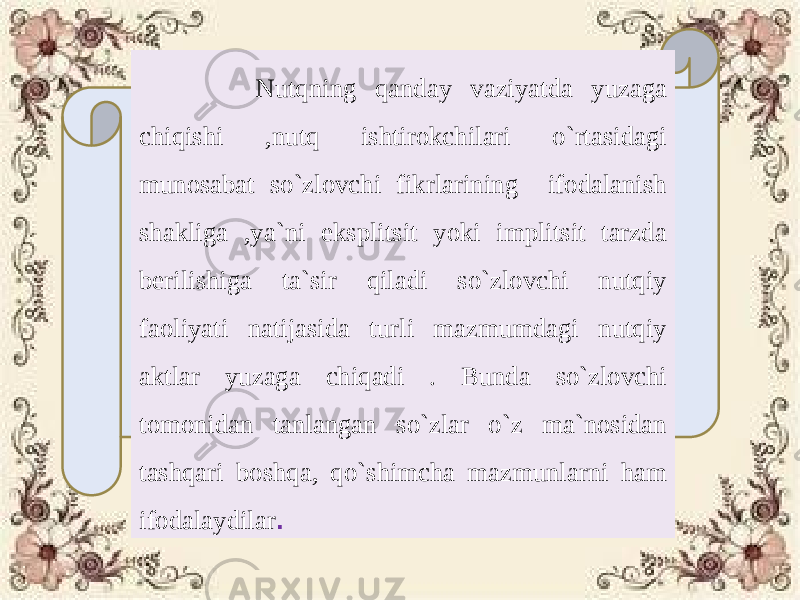  Nutqning qanday vaziyatda yuzaga chiqishi ,nutq ishtirokchilari o`rtasidagi munosabat so`zlovchi fikrlarining ifodalanish shakliga ,ya`ni eksplitsit yoki implitsit tarzda berilishiga ta`sir qiladi so`zlovchi nutqiy faoliyati natijasida turli mazmumdagi nutqiy aktlar yuzaga chiqadi . Bunda so`zlovchi tomonidan tanlangan so`zlar o`z ma`nosidan tashqari boshqa, qo`shimcha mazmunlarni ham ifodalaydilar . 