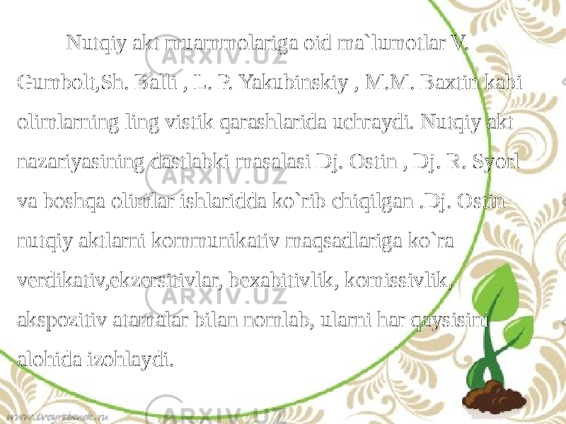  Nutqiy akt muammolariga oid ma`lumotlar V. Gumbolt,Sh. Balli , L. P. Yakubinskiy , M.M. Baxtin kabi olimlarning ling vistik qarashlarida uchraydi. Nutqiy akt nazariyasining dastlabki masalasi Dj. Ostin , Dj. R. Syorl va boshqa olimlar ishlaridda ko`rib chiqilgan .Dj. Ostin nutqiy aktlarni kommunikativ maqsadlariga ko`ra verdikativ,ekzersitivlar, bexabitivlik, komissivlik, akspozitiv atamalar bilan nomlab, ularni har qaysisini alohida izohlaydi. 