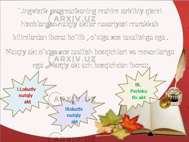 Lingvistik pragmatikaning muhim tarkibiy qismi hisoblangan nutqiy aktlar nazariyasi murakkab bilimlardan iborat bo`lib , o`ziga xos tuzulishga ega . Nutqiy akt o`ziga xos tuzilish bosqichlari va mezonlariga ega . Nutqiy akt uch bosqichdan iborat : I .Lokutiv nutqiy akt III. Perloku tiv akt II. Illokutiv nutqiy akt 