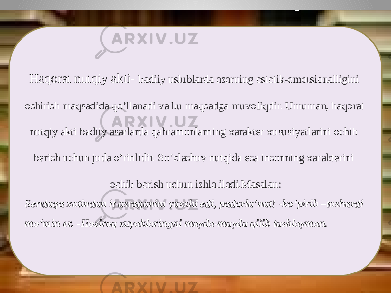 Haqorat nutqiy akti- badiiy uslublarda asarning estetik-emotsionalligini oshirish maqsadida qo’llanadi va bu maqsadga muvofiqdir. Umuman, haqorat nutqiy akti badiiy asarlarda qahramonlarning xarakter xususiyatlarini ochib berish uchun juda o’rinlidir. So’zlashuv nutqida esa insonning xarakterini ochib berish uchun ishlatiladi.Masalan: Sendaqa xotindan it asraganim yaxshi edi, padarla’nat! -ko‘pirib –toshardi mo‘min er. -Hoziroq suyaklaringni mayda-mayda qilib tashlayman. 