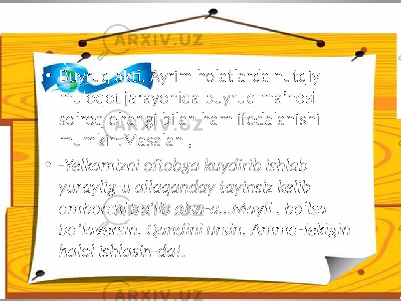 • Buyruq akti. Ayrim holatlarda nutqiy muloqot jarayonida buyruq ma’nosi so‘roq ohangi bilan ham ifodalanishi mumkin.Masalan , • - Yelkamizni oftobga kuydirib ishlab yuraylig-u allaqanday tayinsiz kelib omborchi bo‘lib olsa-a…Mayli , bo‘lsa bo‘laversin. Qandini ursin. Ammo-lekigin halol ishlasin-da!. 