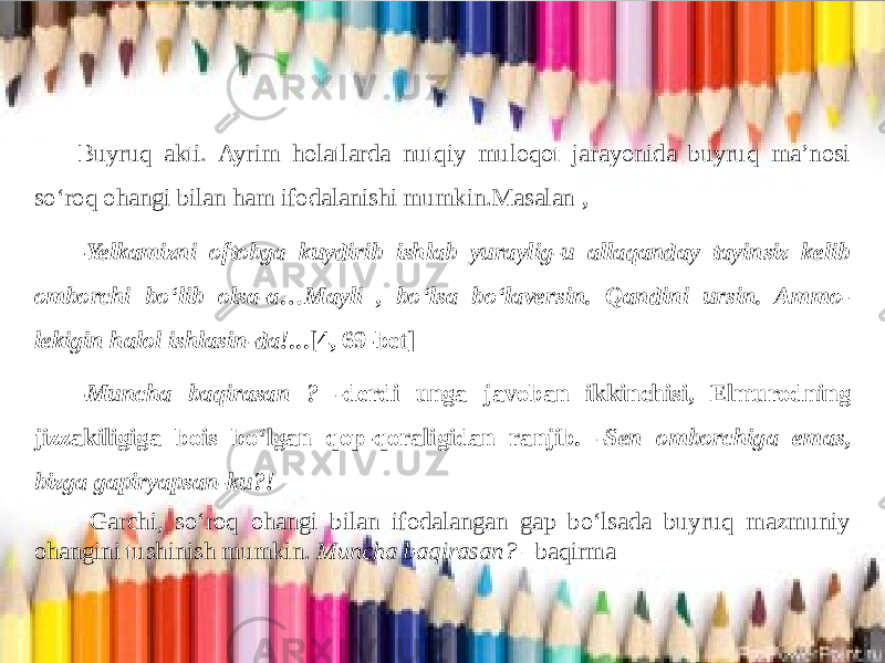  Buyruq akti. Ayrim holatlarda nutqiy muloqot jarayonida buyruq ma’nosi so‘roq ohangi bilan ham ifodalanishi mumkin.Masalan , - Yelkamizni oftobga kuydirib ishlab yuraylig-u allaqanday tayinsiz kelib omborchi bo‘lib olsa-a…Mayli , bo‘lsa bo‘laversin. Qandini ursin. Ammo- lekigin halol ishlasin-da!.. .[4, 69-bet] - Muncha baqirasan ? - derdi unga javoban ikkinchisi, Elmurodning jizzakiligiga bois bo‘lgan qop-qoraligidan ranjib . -Sen omborchiga emas, bizga gapiryapsan-ku?! Garchi, so‘roq ohangi bilan ifodalangan gap bo‘lsada buyruq mazmuniy ohangini tushinish mumkin. Muncha baqirasan? –baqirma 