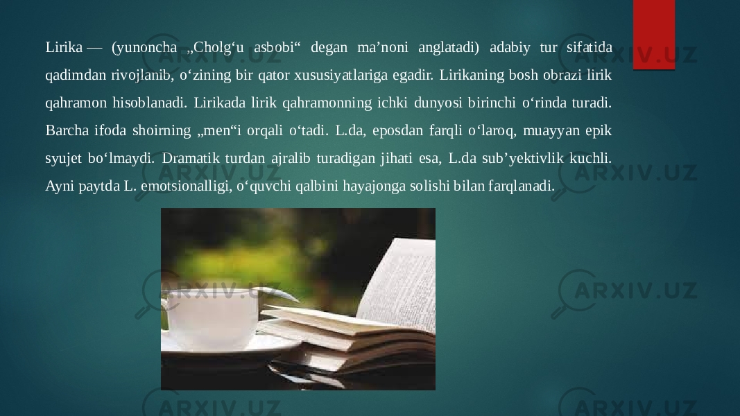 Lirika — (yunoncha „Cholgʻu asbobi“ degan maʼnoni anglatadi) adabiy tur sifatida qadimdan rivojlanib, oʻzining bir qator xususiyatlariga egadir. Lirikaning bosh obrazi lirik qahramon hisoblanadi. Lirikada lirik qahramonning ichki dunyosi birinchi oʻrinda turadi. Barcha ifoda shoirning „men“i orqali oʻtadi. L.da, eposdan farqli oʻlaroq, muayyan epik syujet boʻlmaydi. Dramatik turdan ajralib turadigan jihati esa, L.da subʼyektivlik kuchli. Ayni paytda L. emotsionalligi, oʻquvchi qalbini hayajonga solishi bilan farqlanadi.  