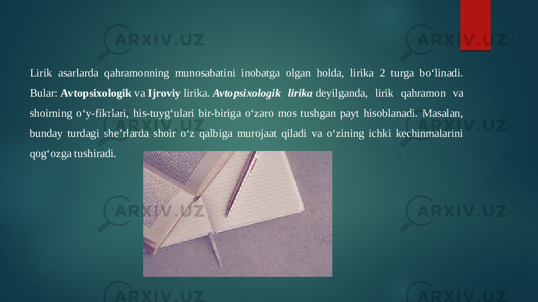 Lirik asarlarda qahramonning munosabatini inobatga olgan holda, lirika 2 turga boʻlinadi. Bular:  Avtopsixologik  va  Ijroviy  lirika.  Avtopsixologik lirika  deyilganda, lirik qahramon va shoirning oʻy-fikrlari, his-tuygʻulari bir-biriga oʻzaro mos tushgan payt hisoblanadi. Masalan, bunday turdagi sheʼrlarda shoir oʻz qalbiga murojaat qiladi va oʻzining ichki kechinmalarini qogʻozga tushiradi. 