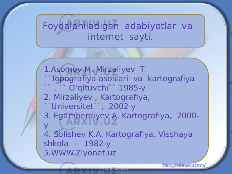 Foydalaniladigan adabiyotlar va internet sayti. 1.Asomov M. Mirzaliyev T. ``Topografiya asoslari va kartografiya `` , `` O’qituvchi`` 1985-y 2. Mirzaliyev , Kartografiya, ``Universitet``, 2002-y 3. Egamberdiyev A. Kartografiya, 2000- y 4. Solishev K.A. Kartografiya. Visshaya shkola -- 1982-y 5.WWW.Ziyonet.uz www.arxiv.uz 