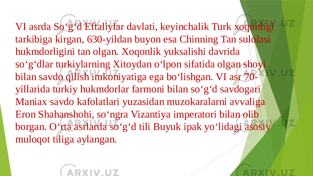 VI asrda Soʻgʻd Eftaliylar davlati, keyinchalik Turk xoqonligi tarkibiga kirgan, 630-yildan buyon esa Chinning Tan sulolasi hukmdorligini tan olgan. Xoqonlik yuksalishi davrida soʻgʻdlar turkiylarning Xitoydan oʻlpon sifatida olgan shoyi bilan savdo qilish imkoniyatiga ega boʻlishgan. VI asr 70- yillarida turkiy hukmdorlar farmoni bilan soʻgʻd savdogari Maniax savdo kafolatlari yuzasidan muzokaralarni avvaliga Eron Shahanshohi, soʻngra Vizantiya imperatori bilan olib borgan. Oʻrta asrlarda soʻgʻd tili Buyuk ipak yoʻlidagi asosiy muloqot tiliga aylangan. 