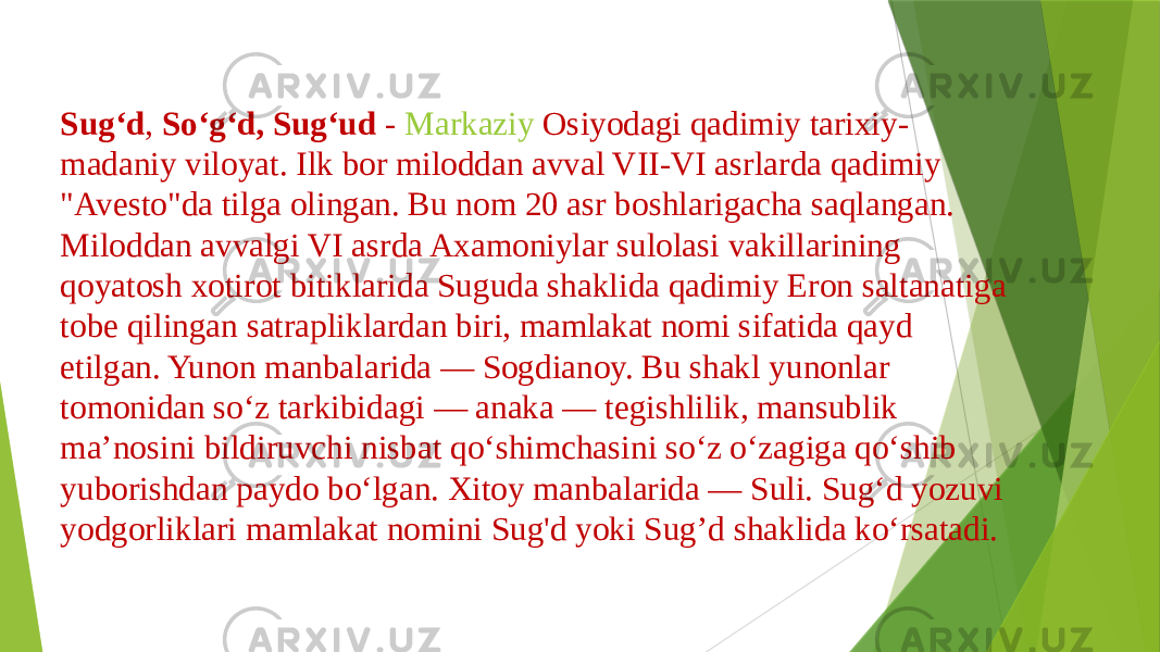 Sugʻd , Soʻgʻd, Sugʻud -  Markaziy Osiyodagi  qadimiy tarixiy- madaniy viloyat. Ilk bor miloddan avval VII-VI asrlarda qadimiy &#34;Avesto&#34;da tilga olingan. Bu nom 20 asr boshlarigacha saqlangan. Miloddan avvalgi VI asrda Axamoniylar sulolasi vakillarining qoyatosh xotirot bitiklarida Suguda shaklida qadimiy Eron saltanatiga tobe qilingan satrapliklardan biri, mamlakat nomi sifatida qayd etilgan. Yunon manbalarida — Sogdianoy. Bu shakl yunonlar tomonidan soʻz tarkibidagi — anaka — tegishlilik, mansublik maʼnosini bildiruvchi nisbat qoʻshimchasini soʻz oʻzagiga qoʻshib yuborishdan paydo boʻlgan. Xitoy manbalarida — Suli. Sugʻd yozuvi yodgorliklari mamlakat nomini Sug&#39;d yoki Sug’d shaklida koʻrsatadi. 