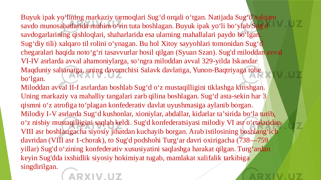 Buyuk ipak yoʻlining markaziy tarmoqlari Sugʻd orqali oʻtgan. Natijada Sugʻd xalqaro savdo munosabatlarida muhim oʻrin tuta boshlagan. Buyuk ipak yoʻli boʻylab Sug&#39;d savdogarlarining qishloqlari, shaharlarida esa ularning mahallalari paydo boʻlgan. Sugʻdiy tili) xalqaro til rolini oʻynagan. Bu hol Xitoy sayyohlari tomonidan Sugʻd chegaralari haqida notoʻgʻri tasavvurlar hosil qilgan (Syuan Szan). Sug&#39;d miloddan avval VI-IV asrlarda avval ahamoniylarga, soʻngra miloddan avval 329-yilda Iskandar Maqduniy saltanatga, uning davomchisi Salavk davlatiga, Yunon-Baqtriyaga tobe boʻlgan. Miloddan avval II-I asrlardan boshlab Sugʻd oʻz mustaqilligini tiklashga kirishgan. Uning markaziy va mahalliy tangalari zarb qilina boshlagan. Sugʻd asta-sekin har 3 qismni oʻz atrofiga toʻplagan konfederativ davlat uyushmasiga aylanib borgan. Milodiy I-V asrlarda Sugʻd kushonlar, xioniylar, abdallar, kidarlar taʼsirida boʻla turib, oʻz nisbiy mustaqilligini saqlab keldi. Sug&#39;d konfederatsiyasi milodiy VI asr oʻrtalaridan VIII asr boshlarigacha siyosiy jihatdan kuchayib borgan. Arab istilosining boshlangʻich davridan (VIII asr 1-chorak), to Sug&#39;d podshohi Turgʻar davri oxirigacha (738—759 yillar) Sug&#39;d oʻzining konfederativ xususiyatini saqlashga harakat qilgan. Turgʻardan keyin Sug&#39;dda ixshidlik siyosiy hokimiyat tugab, mamlakat xalifalik tarkibiga singdirilgan. 