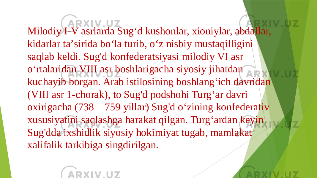 Milodiy I-V asrlarda Sugʻd kushonlar, xioniylar, abdallar, kidarlar taʼsirida boʻla turib, oʻz nisbiy mustaqilligini saqlab keldi. Sug&#39;d konfederatsiyasi milodiy VI asr oʻrtalaridan VIII asr boshlarigacha siyosiy jihatdan kuchayib borgan. Arab istilosining boshlangʻich davridan (VIII asr 1-chorak), to Sug&#39;d podshohi Turgʻar davri oxirigacha (738—759 yillar) Sug&#39;d oʻzining konfederativ xususiyatini saqlashga harakat qilgan. Turgʻardan keyin Sug&#39;dda ixshidlik siyosiy hokimiyat tugab, mamlakat xalifalik tarkibiga singdirilgan. 