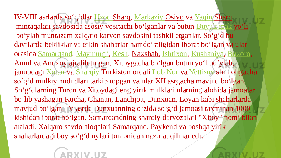 IV-VIII asrlarda soʻgʻdlar  Uzoq Sharq ,  Markaziy Osiyo  va  Yaqin Sharq  mintaqalari savdosida asosiy vositachi boʻlganlar va butun  Buyuk ipak yoʻli  boʻylab muntazam xalqaro karvon savdosini tashkil etganlar. Soʻgʻd bu davrlarda bekliklar va erkin shaharlar hamdoʻstligidan iborat boʻlgan va ular orasida  Samarqand ,  Maymurgʻ ,  Kesh ,  Naxshab ,  Ishtixon ,  Kushaniya ,  Buxoro ,  Amul  va  Andxoy  ajralib turgan.  Xitoygacha  boʻlgan butun yoʻl boʻylab, janubdagi  Xotan  va  Sharqiy Turkiston  orqali  Lob Nor  va  Yettisuv  shimoligacha soʻgʻd mulkiy hududlari tarkib topgan va ular XII asrgacha mavjud boʻlgan. Soʻgʻdlarning Turon va Xitoydagi eng yirik mulklari ularning alohida jamoalar boʻlib yashagan Kucha, Chanan, Lanchjou, Dunxuan, Loyan kabi shaharlarda mavjud boʻlgan. IV asrda Dunxuanning oʻzida soʻgʻd jamoasi taxminan 1000 kishidan iborat boʻlgan. Samarqandning sharqiy darvozalari &#34;Xitoy&#34; nomi bilan ataladi. Xalqaro savdo aloqalari Samarqand, Paykend va boshqa yirik shaharlardagi boy soʻgʻd uylari tomonidan nazorat qilinar edi. 