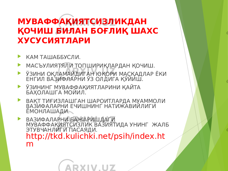 МУВАФФАҚИЯТСИЗЛИКДАН ҚОЧИШ БИЛАН БОҒЛИҚ ШАХС ХУСУСИЯТЛАРИ  КАМ ТАШАББУСЛИ.  МАСЪУЛИЯТЯЛИ ТОПШИРИҚЛАРДАН ҚОЧИШ.  ЎЗИНИ ОҚЛАМАЙДИГАН ЮҚОРИ МАСҚАДЛАР ЁКИ ЕНГИЛ ВАЗИФЛАРНИ ЎЗ ОЛДИГА ҚЎЙИШ.  ЎЗИНИНГ МУВАФФАҚИЯТЛАРИНИ ҚАЙТА БАҲОЛАШГА МОЙИЛ.  ВАҚТ ТИҒИЗЛАШГАН ШАРОИТЛАРДА МУАММОЛИ ВАЗИФАЛАРНИ ЕЧИШНИНГ НАТИЖАВИЙЛИГИ ЁМОНЛАШАДИ.  ВАЗИФАЛАРНИ БАЖАРИШДАГИ МУВАФФАҚИЯТСИЗЛИК ВАЗИЯТИДА УНИНГ ЖАЛБ ЭТУВЧАНЛИГИ ПАСАЯДИ. http://tkd.kulichki.net/psih/index.ht m 