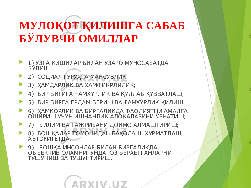 МУЛОҚОТ ҚИЛИШГА САБАБ БЎЛУВЧИ ОМИЛЛАР  1) ЎЗГА КИШИЛАР БИЛАН ЎЗАРО МУНОСАБАТДА БЎЛИШ  2) СОЦИАЛ ГУРУҲГА МАНСУБЛИК;  3) ҲАМДАРЛИК ВА ҲАМФИКРЛИЛИК;  4) БИР БИРИГА ҒАМХЎРЛИК ВА ҚЎЛЛАБ ҚУВВАТЛАШ;  5) БИР БИРГА ЁРДАМ БЕРИШ ВА ҒАМХЎРЛИК ҚИЛИШ;  6) ҲАМКОРЛИК ВА БИРГАЛИКДА ФАОЛИЯТНИ АМАЛГА ОШИРИШ УЧУН ИШЧАНЛИК АЛОҚАЛАРИНИ ЎРНАТИШ;  7) БИЛИМ ВА ТАЖРИБАНИ ДОИМО АЛМАШТИРИШ;  8) БОШҚАЛАР ТОМОНИДАН БАҲОЛАШ, ҲУРМАТЛАШ, АВТОРИТЕТДА;  9) БОШҚА ИНСОНЛАР БИЛАН БИРГАЛИКДА ОБЪЕКТИВ ОЛАМНИ, УНДА ЮЗ БЕРАЁТГАНЛАРНИ ТУШУНИШ ВА ТУШУНТИРИШ. 