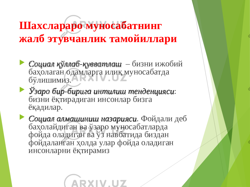 Шахслараро муносабатнинг жалб этувчанлик тамойиллари  Социал қўллаб-қувватлаш Социал қўллаб-қувватлаш – бизни ижобий баҳолаган одамларга илиқ муносабатда бўлишимиз.  Ўзаро бир-бирига интилиш тенденциясиЎзаро бир-бирига интилиш тенденцияси : бизни ёқтирадиган инсонлар бизга ёқадилар.  Социал алмашиниш назариясиСоциал алмашиниш назарияси . Фойдали деб баҳолайдиган ва ўзаро муносабатларда фойда оладиган ва ўз навбатида биздан фойдаланган ҳолда улар фойда оладиган инсонларни ёқтирамиз 