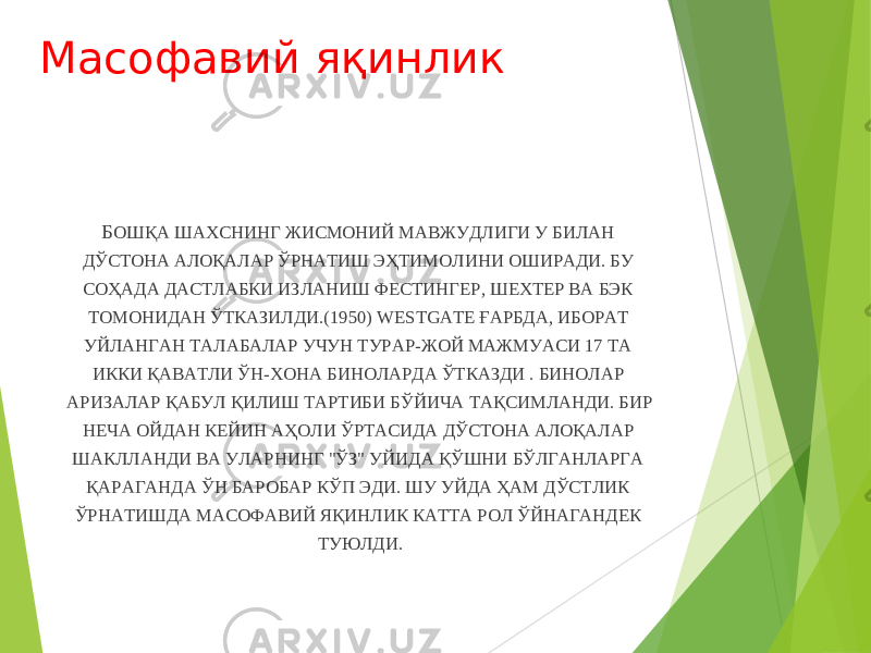 Масофавий яқинлик Б ОШҚА ШАХСНИНГ ЖИСМОНИЙ МАВЖУДЛИГИ У БИЛАН ДЎСТОНА АЛОҚАЛАР ЎРНАТИШ ЭҲТИМОЛИНИ ОШИРАДИ. БУ СОҲАДА ДАСТЛАБКИ ИЗЛАНИШ ФЕСТИНГЕР, ШЕХТЕР ВА БЭК ТОМОНИДАН ЎТКАЗИЛДИ.(1950) WESTGATE ҒАРБДА, ИБОРАТ УЙЛАНГАН ТАЛАБАЛАР УЧУН ТУРАР-ЖОЙ МАЖМУАСИ 17 ТА ИККИ ҚАВАТЛИ ЎН-ХОНА БИНОЛАРДА ЎТКАЗДИ . БИНОЛАР АРИЗАЛАР ҚАБУЛ ҚИЛИШ ТАРТИБИ БЎЙИЧА ТАҚСИМЛАНДИ. БИР НЕЧА ОЙДАН КЕЙИН АҲОЛИ ЎРТАСИДА ДЎСТОНА АЛОҚАЛАР ШАКЛЛАНДИ ВА УЛАРНИНГ &#34;ЎЗ&#34; УЙИДА ҚЎШНИ БЎЛГАНЛАРГА ҚАРАГАНДА ЎН БАРОБАР КЎП ЭДИ. ШУ УЙДА ҲАМ ДЎСТЛИК ЎРНАТИШДА МАСОФАВИЙ ЯҚИНЛИК КАТТА РОЛ ЎЙНАГАНДЕК ТУЮЛДИ. 