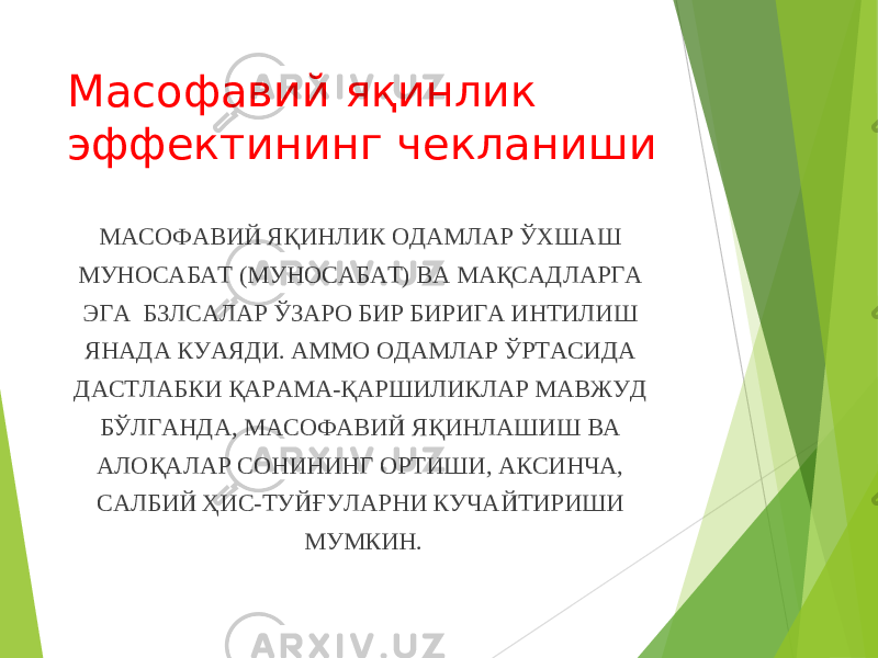 Масофавий яқинлик эффектининг чекланиши МАСОФАВИЙ ЯҚИНЛИК ОДАМЛАР ЎХШАШ МУНОСАБАТ (МУНОСАБАТ) ВА МАҚСАДЛАРГА ЭГА БЗЛСАЛАР ЎЗАРО БИР БИРИГА ИНТИЛИШ ЯНАДА КУАЯДИ. АММО ОДАМЛАР ЎРТАСИДА ДАСТЛАБКИ ҚАРАМА-ҚАРШИЛИКЛАР МАВЖУД БЎЛГАНДА, МАСОФАВИЙ ЯҚИНЛАШИШ ВА АЛОҚАЛАР СОНИНИНГ ОРТИШИ, АКСИНЧА, САЛБИЙ ҲИС-ТУЙҒУЛАРНИ КУЧАЙТИРИШИ МУМКИН. 