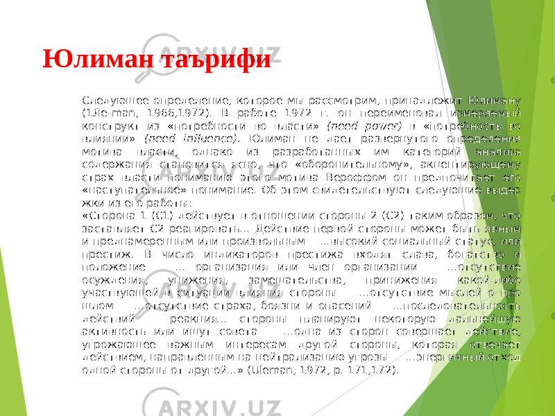 Юлиман таърифи Следующее определение, которое мы рассмотрим, принадлежит Юлиману (1Ле- man , 1966,1972). В работе 1972 г. он переименовал измеряемый конструкт из «по требности во власти» ( need power ) в «потребность во влиянии» ( need influence ). Юлиман не дает развернутого определения мотива власти, однако из разработан ных им категорий анализа содержания становится ясно, что «оборонительному», акцентирующему страх власти пониманию этого мотива Вероффом он предпочи тает его «наступательное» понимание. Об этом свидетельствуют следующие выдер жки из его работы: «Сторона 1 (С1) действует в отношении стороны 2 (С2) таким образом, что застав ляет С2 реагировать... Действие первой стороны может быть явным и преднамерен ным или произвольным —...высокий социальный статус, или престиж. В число ин дикаторов престижа входят слава, богатство и положение — ... организация или член организации — ...отсутствие осуждения, унижения, замешательства, принижения какой-либо участвующей в ситуации влияния стороны — ...отсутствие мыслей о про шлом — ...отсутствие страха, боязни и опасений — ...последовательность действий — реакция... стороны планируют некоторую дальнейшую активность или ищут сове та — ...одна из сторон совершает действие, угрожающее важным интересам другой стороны, которая отвечает действием, направленным на нейтрализацию угрозы — ...энергичный отход одной стороны от другой...» ( Uleman , 1972, р. 171,172). 