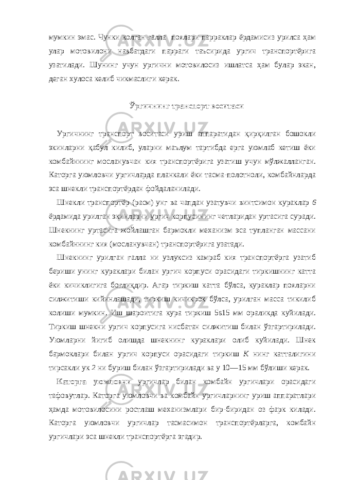 мумкин эмас. Чунки колган ғалла поялари парраклар ёрдамисиз урилса ҳам улар мотовилони навбатдаги парраги таъсирида ургич транспортёрига узатилади. Шунинг учун ургични мотовилосиз ишлатса ҳам булар экан, деган хулоса келиб чикмаслиги керак. Ўргичнинг транспорт воситаси   Ургичнинг транспорт воситаси уриш аппаратидан қирқилган бошокли экинларни қабул килиб, уларни маълум тартибда ерга уюмлаб кетиш ёки комбайннинг мосланувчан кия транспортёрига узатиш учун мўлжалланган. Каторга уюмловчи ургичларда планкали ёки тасма-полотноли, комбайнларда эса шнекли транспортёрдан фойдаланилади. Шнекли транспортёр (расм) унг ва чапдан узатувчи винтсимон кураклар 6 ёрдамида урилган экинларни ургич корпусининг четларидан уртасига суради. Шнекнинг уртасига жойлашган бармокли механизм эса тупланган массани комбайннинг кия (мосланувчан) транспортёрига узатади. Шнекнинг урилган ғалла ни узлуксиз камраб кия транспортёрга узатиб бериши унинг кураклари билан ургич корпуси орасидаги тиркишнинг катта ёки кичиклигига боғлиқдир. Агар тиркиш катта бўлса, кураклар пояларни силжитиши кийинлашади, тиркиш кичикрок бўлса, урилган масса тикилиб колиши мумкин. Иш шароитига кура тиркиш 5ѕ15 мм ораликда куйилади. Тиркиш шнекни ургич корпусига нисбатан силжитиш билан ўзгартирилади. Уюмларни йигиб олишда шнекнинг кураклари олиб куйилади. Шнек бармоклари билан ургич корпуси орасидаги тиркиш К нинг катталигини тирсакли ук 2 ни буриш билан ўзгартирилади ва у 10—15 мм бўлиши керак. Каторга уюмловчи ургичлар билан комбайн ургичлари орасидаги тафовутлар. Каторга уюмловчи ва комбайн ургичларнинг уриш аппаратлари ҳамда мотовилосини ростлаш механизмлари бир-биридан оз фарк килади. Каторга уюмловчи ургичлар тасмасимон транспортёрларга, комбайн ургичлари эса шнекли транспортёрга эгадир. 