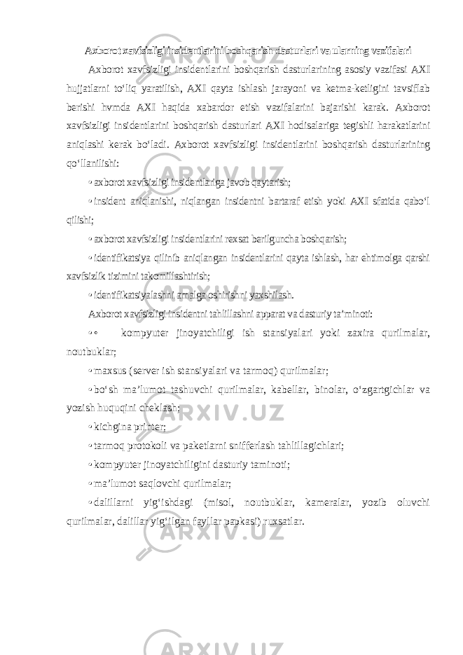 Axborot xavfsizligi insidentlarini boshqarish dasturlari va ularning vazifalari Axborot xavfsizligi insidentlarini boshqarish dasturlarining asosiy vazifasi AXI hujjatlarni to‘liq yaratilish, AXI qayta ishlash jarayoni va ketma-ketligini tavsiflab berishi hvmda AXI haqida xabardor etish vazifalarini bajarishi karak. Axborot xavfsizligi insidentlarini boshqarish dasturlari AXI hodisalariga tegishli harakatlarini aniqlashi kerak bo‘ladi. Axborot xavfsizligi insidentlarini boshqarish dasturlarining qo‘llanilishi: • axborot xavfsizligi insidentlariga javob qaytarish; • insident aniqlanishi, niqlangan insidentni bartaraf etish yoki AXI sfatida qabo‘l qilishi; • axborot xavfsizligi insidentlarini rexsat berilguncha boshqarish; • identifikatsiya qilinib aniqlangan insidentlarini qayta ishlash, har ehtimolga qarshi xavfsizlik tizimini takomillashtirish; • identifikatsiyalashni amalga oshirishni yaxshilash. Axborot xavfsizligi insidentni tahlillashni apparat va dasturiy ta’minoti: • • kompyuter jinoyatchiligi ish stansiyalari yoki zaxira qurilmalar, noutbuklar; • maxsus (server ish stansiyalari va tarmoq) qurilmalar; • bo‘sh ma’lumot tashuvchi qurilmalar, kabellar, binolar, o‘zgartgichlar va yozish huquqini cheklash; • kichgina printer; • tarmoq protokoli va paketlarni snifferlash tahlillagichlari; • kompyuter jinoyatchiligini dasturiy taminoti; • ma’lumot saqlovchi qurilmalar; • dalillarni yig‘ishdagi (misol, noutbuklar, kameralar, yozib oluvchi qurilmalar, dalillar yig‘ilgan fayllar papkasi) ruxsatlar. 