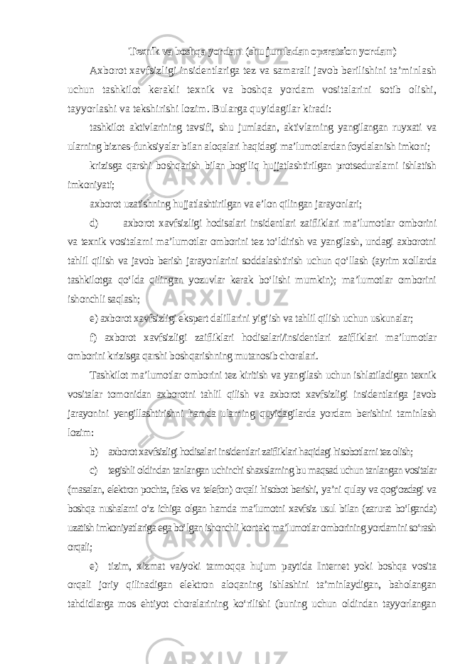 Texnik va boshqa yordam (shu jumladan operatsion yordam) Axborot xavfsizligi insidentlariga tez va samarali javob berilishini ta’minlash uchun tashkilot kerakli texnik va boshqa yordam vositalarini sotib olishi, tayyorlashi va tekshirishi lozim. Bularga quyidagilar kiradi: tashkilot aktivlarining tavsifi, shu jumladan, aktivlarning yangilangan ruyxati va ularning biznes-funksiyalar bilan aloqalari haqidagi ma’lumotlardan foydalanish imkoni; krizisga qarshi boshqarish bilan bog‘liq hujjatlashtirilgan protseduralarni ishlatish imkoniyati; axborot uzatishning hujjatlashtirilgan va e’lon qilingan jarayonlari; d) axborot xavfsizligi hodisalari insidentlari zaifliklari ma’lumotlar omborini va texnik vositalarni ma’lumotlar omborini tez to‘ldirish va yangilash, undagi axborotni tahlil qilish va javob berish jarayonlarini soddalashtirish uchun qo‘llash (ayrim xollarda tashkilotga qo‘lda qilingan yozuvlar kerak bo‘lishi mumkin); ma’lumotlar omborini ishonchli saqlash; e) axborot xavfsizligi ekspert dalillarini yig‘ish va tahlil qilish uchun uskunalar; f) axborot xavfsizligi zaifliklari hodisalari/insidentlari zaifliklari ma’lumotlar omborini krizisga qarshi boshqarishning mutanosib choralari. Tashkilot ma’lumotlar omborini tez kiritish va yangilash uchun ishlatiladigan texnik vositalar tomonidan axborotni tahlil qilish va axborot xavfsizligi insidentlariga javob jarayonini yengillashtirishni hamda ularning quyidagilarda yordam berishini taminlash lozim: b) axborot xavfsizligi hodisalari insidentlari zaifliklari haqidagi hisobotlarni tez olish; c) tegishli oldindan tanlangan uchinchi shaxslarning bu maqsad uchun tanlangan vositalar (masalan, elektron pochta, faks va telefon) orqali hisobot berishi, ya’ni qulay va qog‘ozdagi va boshqa nushalarni o‘z ichiga olgan hamda ma’lumotni xavfsiz usul bilan (zarurat bo‘lganda) uzatish imkoniyatlariga ega bo‘lgan ishonchli kontakt ma’lumotlar omborining yordamini so‘rash orqali ; e) tizim, xizmat va/yoki tarmoqqa hujum paytida Internet yoki boshqa vosita orqali joriy qilinadigan elektron aloqaning ishlashini ta’minlaydigan, baholangan tahdidlarga mos ehtiyot choralarining ko‘rilishi (buning uchun oldindan tayyorlangan 