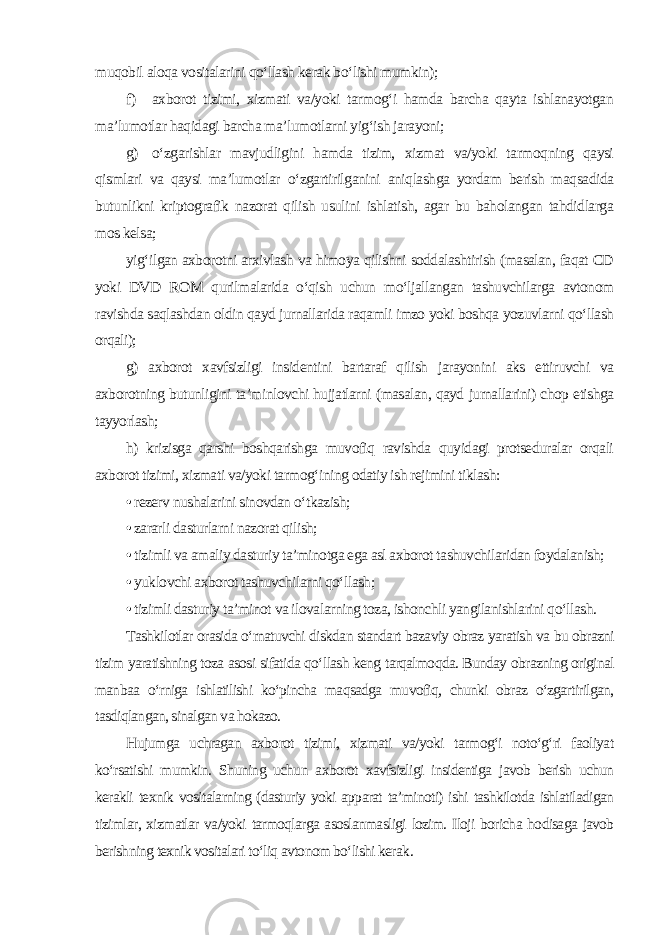 muqobil aloqa vositalarini qo‘llash kerak bo‘lishi mumkin); f) axborot tizimi, xizmati va/yoki tarmog‘i hamda barcha qayta ishlanayotgan ma’lumotlar haqidagi barcha ma’lumotlarni yig‘ish jarayoni; g) o‘zgarishlar mavjudligini hamda tizim, xizmat va/yoki tarmoqning qaysi qismlari va qaysi ma’lumotlar o‘zgartirilganini aniqlashga yordam berish maqsadida butunlikni kriptografik nazorat qilish usulini ishlatish, agar bu baholangan tahdidlarga mos kelsa; yig‘ilgan axborotni arxivlash va himoya qilishni soddalashtirish (masalan, faqat CD yoki DVD ROM qurilmalarida o‘qish uchun mo‘ljallangan tashuvchilarga avtonom ravishda saqlashdan oldin qayd jurnallarida raqamli imzo yoki boshqa yozuvlarni qo‘llash orqali); g) axborot xavfsizligi insidentini bartaraf qilish jarayonini aks ettiruvchi va axborotning butunligini ta’minlovchi hujjatlarni (masalan, qayd jurnallarini) chop etishga tayyorlash; h) krizisga qarshi boshqarishga muvofiq ravishda quyidagi protseduralar orqali axborot tizimi, xizmati va/yoki tarmog‘ining odatiy ish rejimini tiklash: • rezerv nushalarini sinovdan o‘tkazish; • zararli dasturlarni nazorat qilish; • tizimli va amaliy dasturiy ta’minotga ega asl axborot tashuvchilaridan foydalanish; • yuklovchi axborot tashuvchilarni qo‘llash; • tizimli dasturiy ta’minot va ilovalarning toza, ishonchli yangilanishlarini qo‘llash. Tashkilotlar orasida o‘rnatuvchi diskdan standart bazaviy obraz yaratish va bu obrazni tizim yaratishning toza asosi sifatida qo‘llash keng tarqalmoqda. Bunday obrazning original manbaa o‘rniga ishlatilishi ko‘pincha maqsadga muvofiq, chunki obraz o‘zgartirilgan, tasdiqlangan, sinalgan va hokazo. Hujumga uchragan axborot tizimi, xizmati va/yoki tarmog‘i noto‘g‘ri faoliyat ko‘rsatishi mumkin. Shuning uchun axborot xavfsizligi insidentiga javob berish uchun kerakli texnik vositalarning (dasturiy yoki apparat ta’minoti) ishi tashkilotda ishlatiladigan tizimlar, xizmatlar va/yoki tarmoqlarga asoslanmasligi lozim. Iloji boricha hodisaga javob berishning texnik vositalari to‘liq avtonom bo‘lishi kerak . 