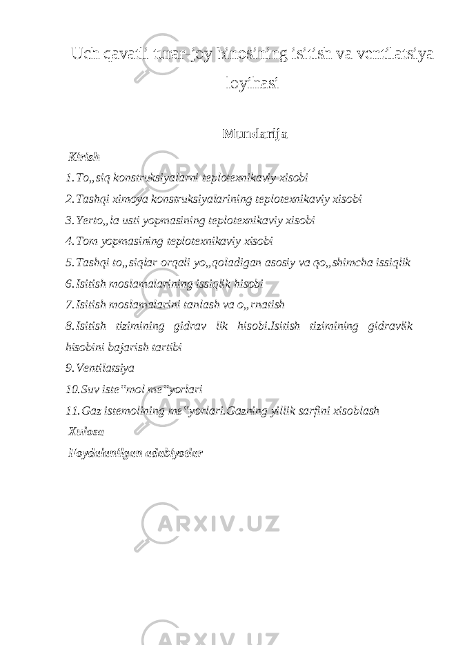 Uch qavatli turar-joy binosining isitish va ventilatsiya loyihasi Mundarija Kirish 1. To„siq konstruksiyalarni teplotexnikaviy xisobi 2. Tashqi ximoya konstruksiyalarining teplotexnikaviy xisobi 3. Yerto„la usti yopmasining teplotexnikaviy xisobi 4. Tom yopmasining teplotexnikaviy xisobi 5. Tashqi to„siqlar orqali yo„qoladigan asosiy va qo„shimcha issiqlik 6. Isitish moslamalarining issiqlik hisobi 7. Isitish moslamalarini tanlash va o„rnatish 8. Isitish tizimining gidrav lik hisobi.Isitish tizimining gidravlik hisobini bajarish tartibi 9. Ventilatsiya 10. Suv iste‟mol me‟yorlari 11. Gaz istemolining me‟yorlari.Gazning yillik sarfini xisoblash Xulosa Foydalanilgan adabiyotlar 