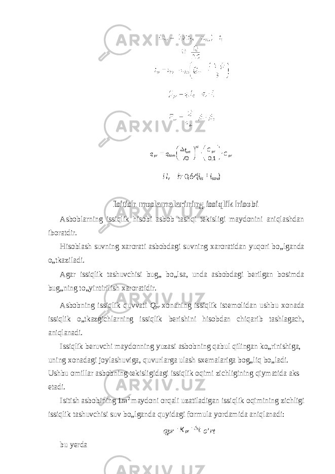  Isitish moslamalarining issiqlik hisobi Asboblarning issiqlik hisobi asbob tashqi tekisligi maydonini aniqlashdan iboratdir. Hisoblash suvning xarorati asbobdagi suvning xaroratidan yuqori bo„lganda o„tkaziladi. Agar issiqlik tashuvchisi bug„ bo„lsa, unda asbobdagi berilgan bosimda bug„ning to„yintirilish xaroratidir. Asbobning issiqlik quvvati Q pr xonaning issiqlik istemolidan ushbu xonada issiqlik o„tkazgichlarning issiqlik berishini hisobdan chiqarib tashlagach, aniqlanadi. Issiqlik beruvchi maydonning yuzasi asbobning qabul qilingan ko„rinishiga, uning xonadagi joylashuviga, quvurlarga ulash sxemalariga bog„liq bo„ladi. Ushbu omillar asbobning tekisligidagi issiqlik oqimi zichligining qiymatida aks etadi. Isitish asbobining 1 m 2 maydoni orqali uzatiladigan issiqlik oqimining zichligi issiqlik tashuvchisi suv bo„lganda quyidagi formula yordamida aniqlanadi: qpr o ’ rt bu yerda prprni urt kompr CC t qq 1,070 )(64,0 sovisr tthH pr tK 